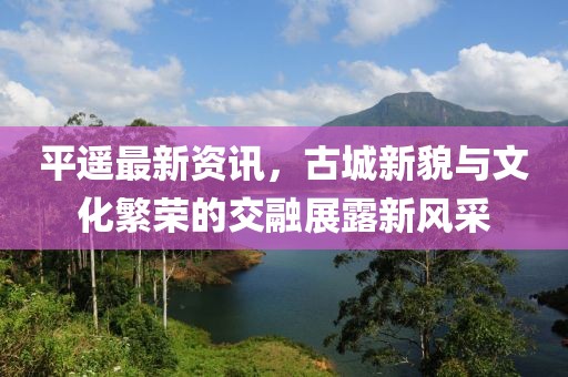 平遥最新资讯，古城新貌与文化繁荣的交融展露新风采