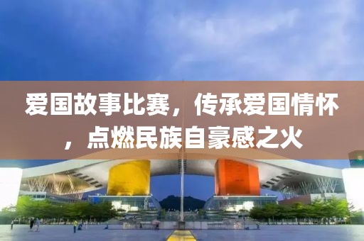 爱国故事比赛，传承爱国情怀，点燃民族自豪感之火