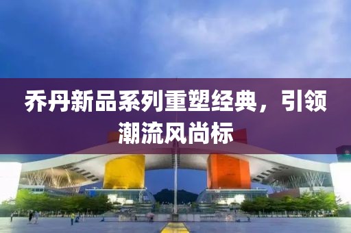乔丹新品系列重塑经典，引领潮流风尚标