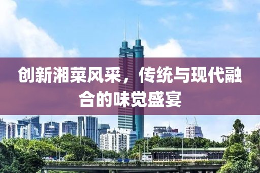 创新湘菜风采，传统与现代融合的味觉盛宴