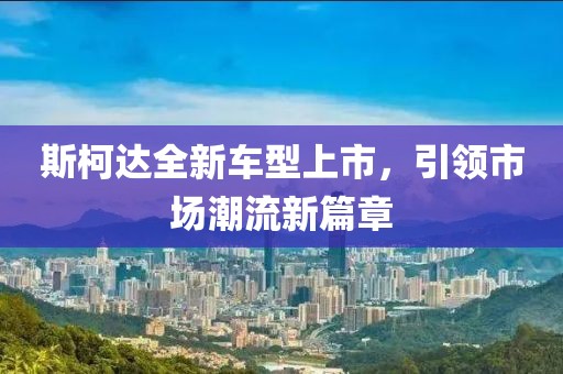 斯柯达全新车型上市，引领市场潮流新篇章