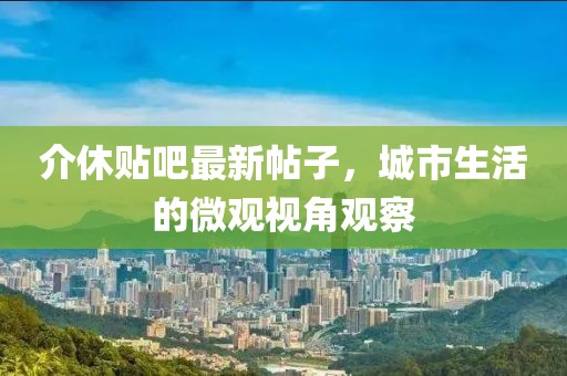 介休贴吧最新帖子，城市生活的微观视角观察
