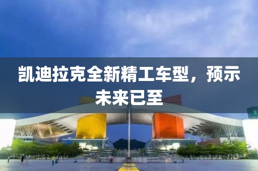 凯迪拉克全新精工车型，预示未来已至