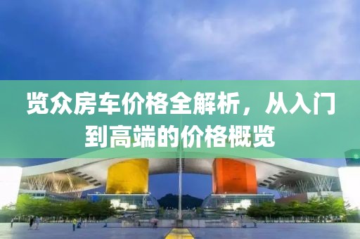 览众房车价格全解析，从入门到高端的价格概览