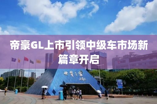 帝豪GL上市引领中级车市场新篇章开启