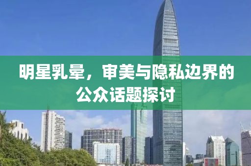 明星乳晕，审美与隐私边界的公众话题探讨