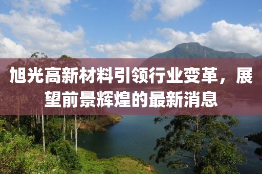 旭光高新材料引领行业变革，展望前景辉煌的最新消息