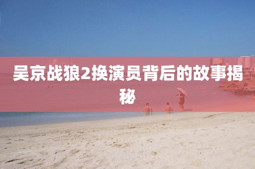 吴京战狼2换演员背后的故事揭秘