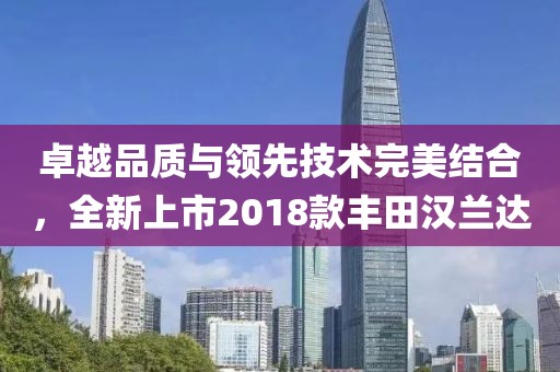 卓越品质与领先技术完美结合，全新上市2018款丰田汉兰达