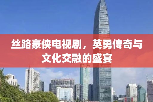 丝路豪侠电视剧，英勇传奇与文化交融的盛宴