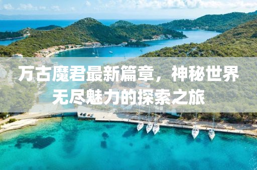 万古魔君最新篇章，神秘世界无尽魅力的探索之旅