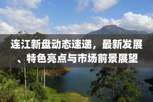 连江新盘动态速递，最新发展、特色亮点与市场前景展望