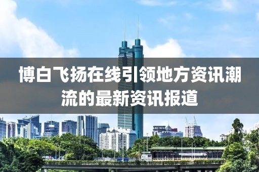 博白飞扬在线引领地方资讯潮流的最新资讯报道