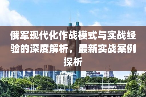 俄军现代化作战模式与实战经验的深度解析，最新实战案例探析