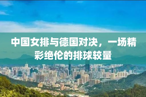 中国女排与德国对决，一场精彩绝伦的排球较量
