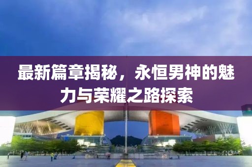 最新篇章揭秘，永恒男神的魅力与荣耀之路探索