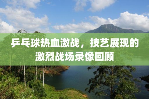 乒乓球热血激战，技艺展现的激烈战场录像回顾
