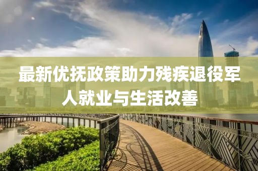 最新优抚政策助力残疾退役军人就业与生活改善