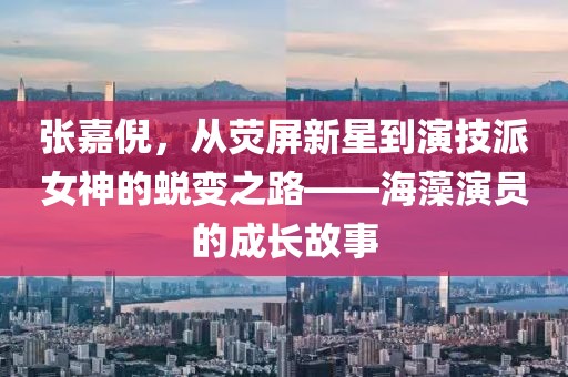 张嘉倪，从荧屏新星到演技派女神的蜕变之路——海藻演员的成长故事