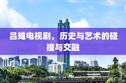 吕雉电视剧，历史与艺术的碰撞与交融