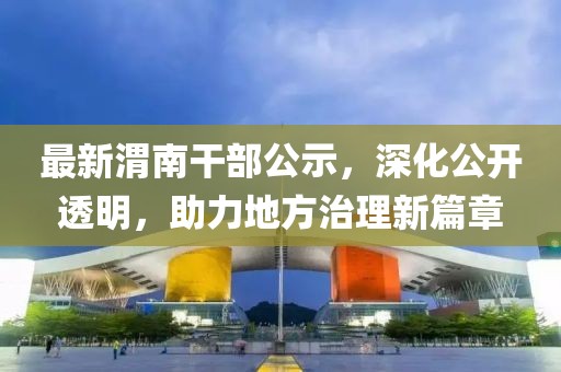 最新渭南干部公示，深化公开透明，助力地方治理新篇章