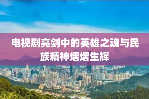 电视剧亮剑中的英雄之魂与民族精神熠熠生辉
