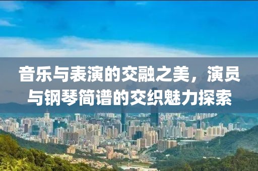 音乐与表演的交融之美，演员与钢琴简谱的交织魅力探索