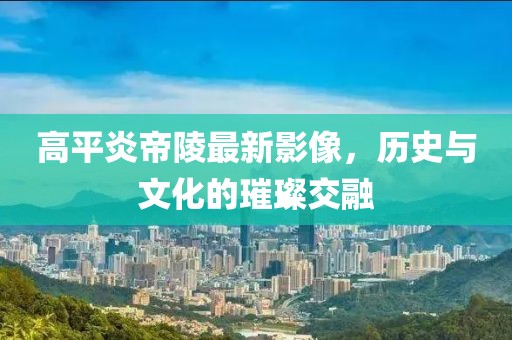 高平炎帝陵最新影像，历史与文化的璀璨交融