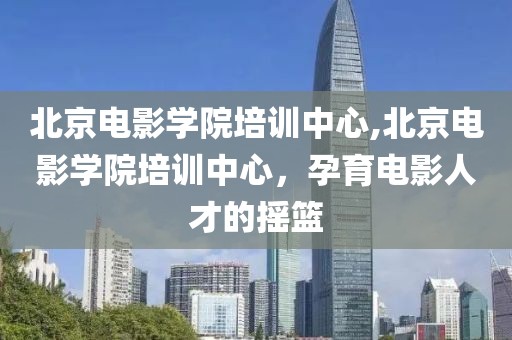 北京电影学院培训中心,北京电影学院培训中心，孕育电影人才的摇篮