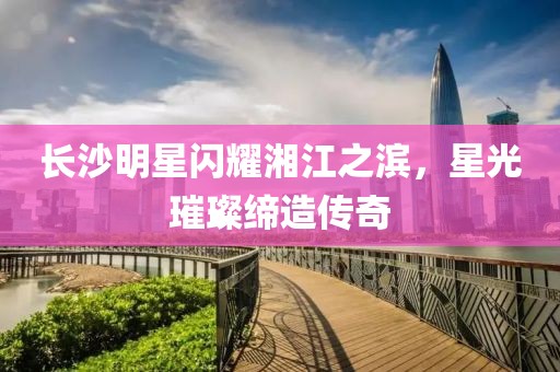 长沙明星闪耀湘江之滨，星光璀璨缔造传奇