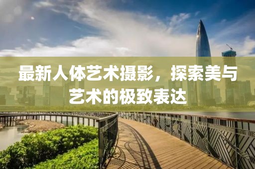 最新人体艺术摄影，探索美与艺术的极致表达