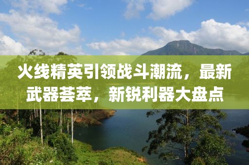 火线精英引领战斗潮流，最新武器荟萃，新锐利器大盘点