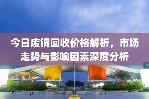今日废铜回收价格解析，市场走势与影响因素深度分析