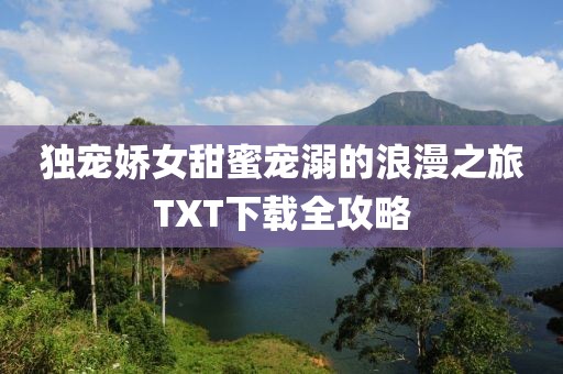 独宠娇女甜蜜宠溺的浪漫之旅TXT下载全攻略