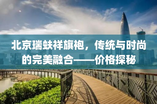 北京瑞蚨祥旗袍，传统与时尚的完美融合——价格探秘