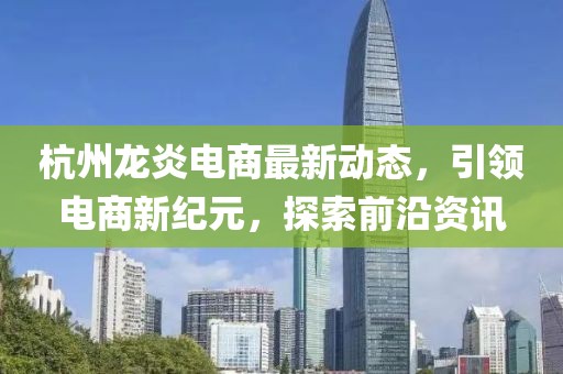 杭州龙炎电商最新动态，引领电商新纪元，探索前沿资讯