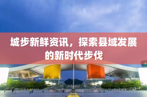 城步新鲜资讯，探索县域发展的新时代步伐