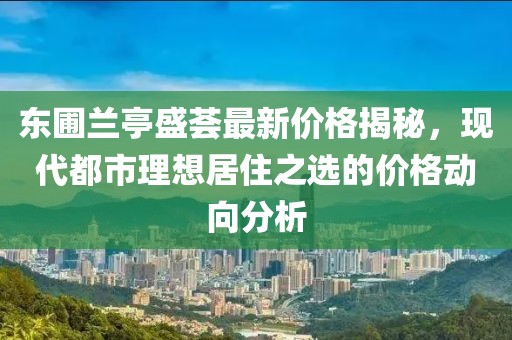 东圃兰亭盛荟最新价格揭秘，现代都市理想居住之选的价格动向分析