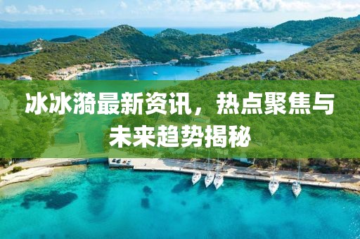 冰冰漪最新资讯，热点聚焦与未来趋势揭秘
