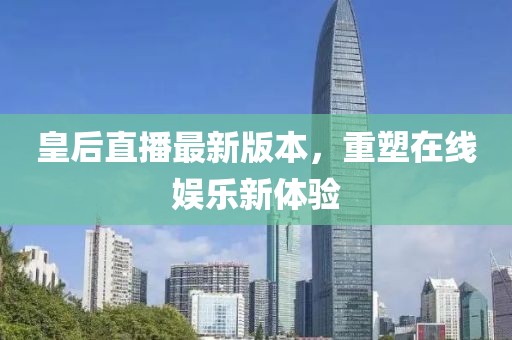 皇后直播最新版本，重塑在线娱乐新体验