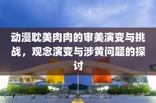 动漫耽美肉肉的审美演变与挑战，观念演变与涉黄问题的探讨