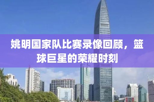 姚明国家队比赛录像回顾，篮球巨星的荣耀时刻