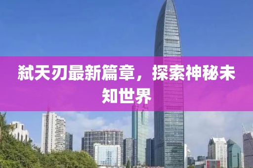 弑天刃最新篇章，探索神秘未知世界