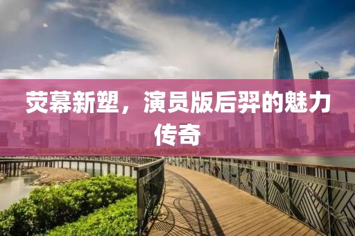 荧幕新塑，演员版后羿的魅力传奇