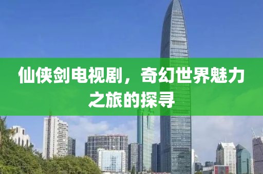 仙侠剑电视剧，奇幻世界魅力之旅的探寻