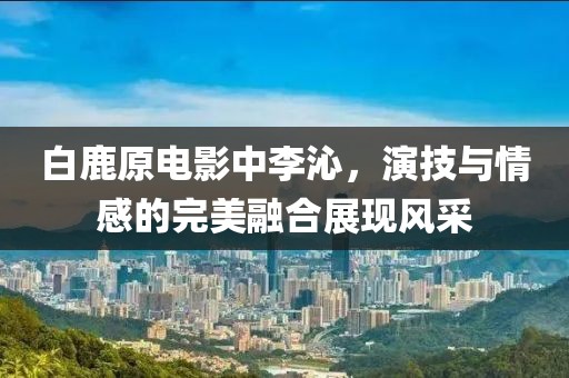白鹿原电影中李沁，演技与情感的完美融合展现风采