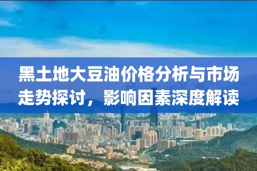 黑土地大豆油价格分析与市场走势探讨，影响因素深度解读