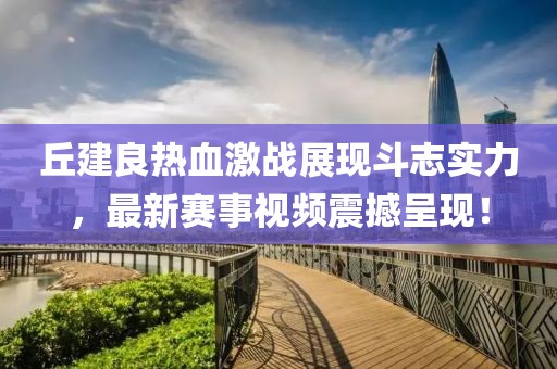 丘建良热血激战展现斗志实力，最新赛事视频震撼呈现！