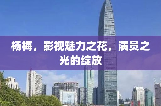 杨梅，影视魅力之花，演员之光的绽放