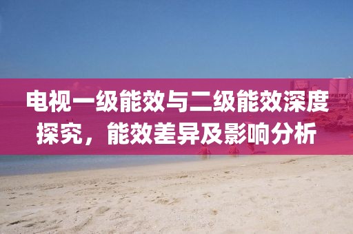 电视一级能效与二级能效深度探究，能效差异及影响分析